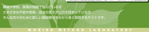 職場や学校、家庭の問題で悩んでいる方　さまざまな不安や恐怖、自分の生き方に行き詰っている方　そんな方々のために新しい森田療法を分かりやすく説明するサイトです　MORITA METHOD LABORATORY